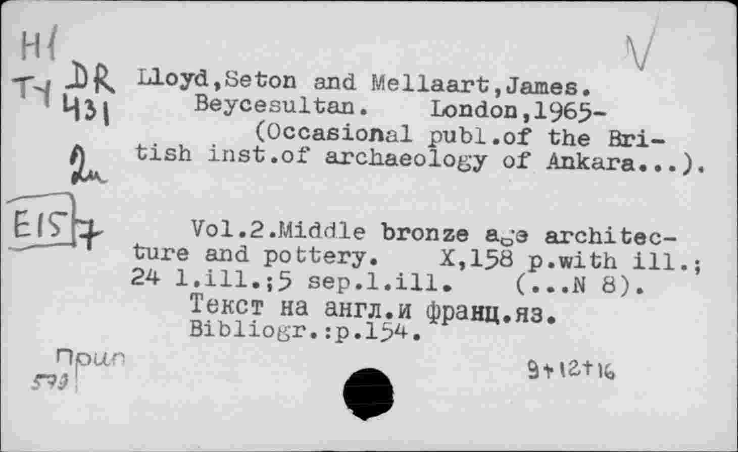 ﻿n	V
Lloyd,Seton and Mellaart,James.
Beycesultan. London,1965-(Occasional publ.of the British inst.of archaeology of Ankara...).
Vol.2.Middle bronze age architecture and pottery. X,158 p.with ill.; 24 l.ill.;5 sep.1.ill. (...N 8).
Текст на англ.и франц.яз.
Bibliogr.:р.154.
Прц.с
9* 12d к,